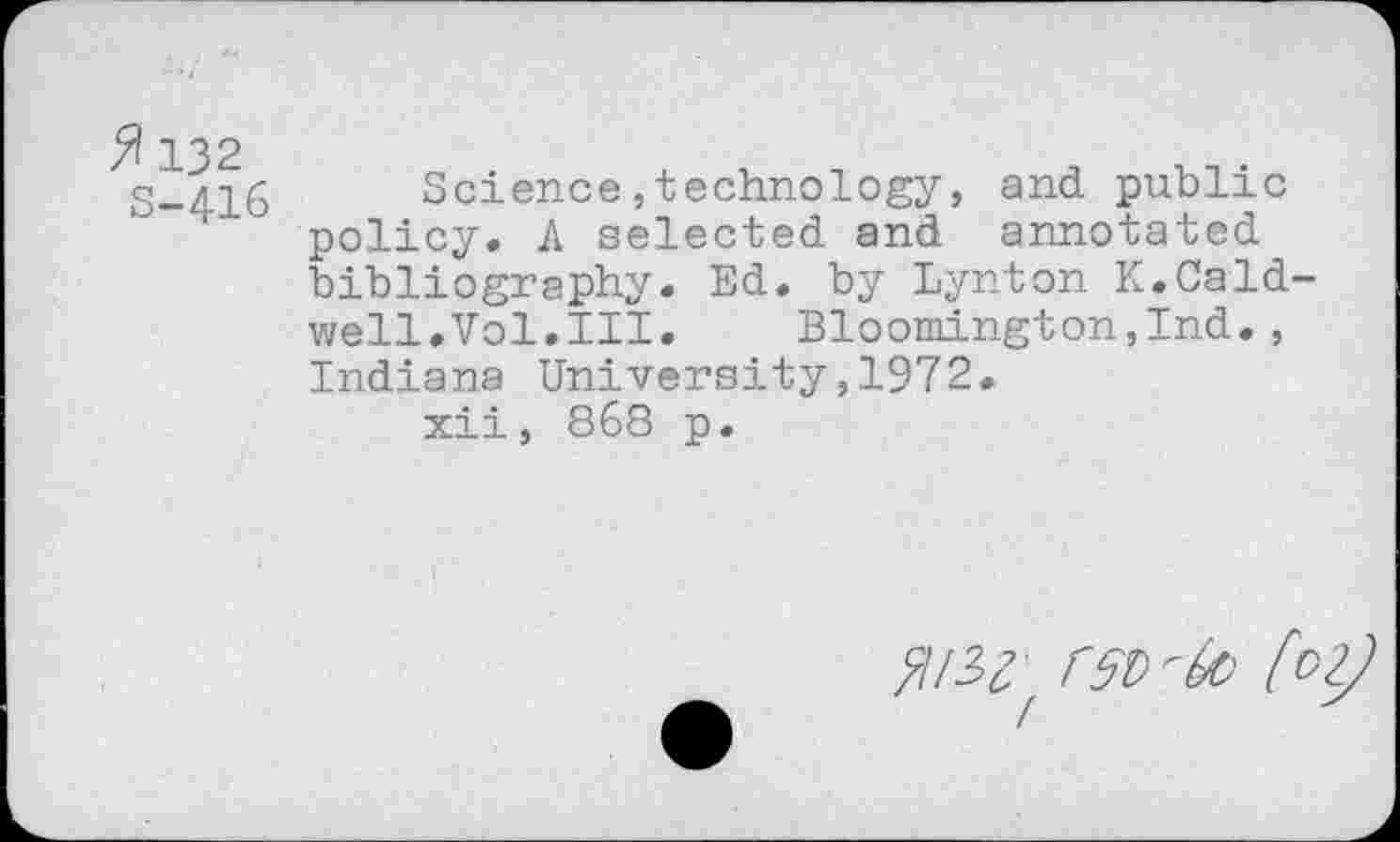 ﻿132 5-416
Science,technology, and public policy. A selected and annotated bibliography. Ed. by Lynton K.Cald well.Vol.III. Bloomington,Ind., Indiana University,1972.
xii, 868 p.
